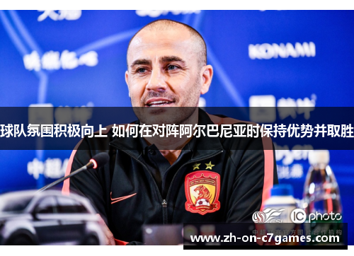 球队氛围积极向上 如何在对阵阿尔巴尼亚时保持优势并取胜