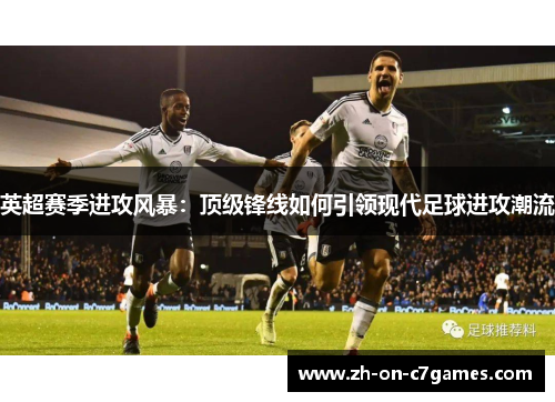 英超赛季进攻风暴：顶级锋线如何引领现代足球进攻潮流
