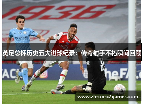 英足总杯历史五大进球纪录：传奇射手不朽瞬间回顾