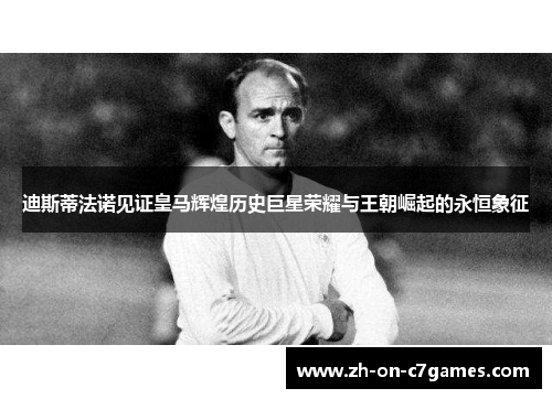 迪斯蒂法诺见证皇马辉煌历史巨星荣耀与王朝崛起的永恒象征
