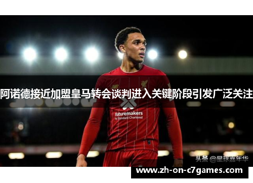 阿诺德接近加盟皇马转会谈判进入关键阶段引发广泛关注