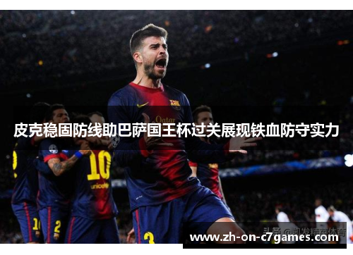 皮克稳固防线助巴萨国王杯过关展现铁血防守实力