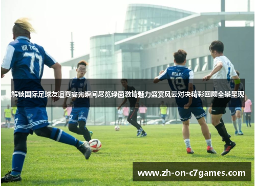 解锁国际足球友谊赛高光瞬间尽览绿茵激情魅力盛宴风云对决精彩回顾全景呈现
