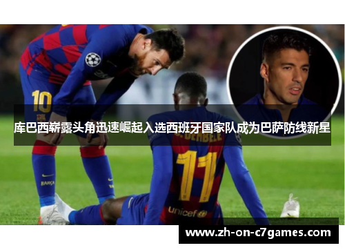 库巴西崭露头角迅速崛起入选西班牙国家队成为巴萨防线新星